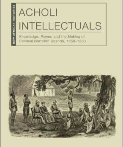 Acholi Intellectuals: Knowledge, Power, and the Making of Colonial Northern Uganda, 1850–1960, 1st Edition eBook